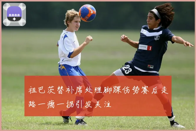 祖巴茨替补席处理脚踝伤势赛后走路一瘸一拐引发关注