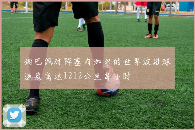 姆巴佩对阵塞内加尔的世界波进球速度高达1212公里每小时