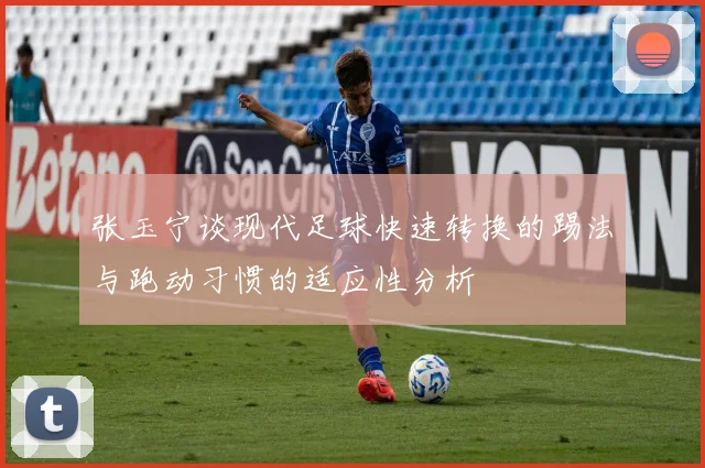 张玉宁谈现代足球快速转换的踢法与跑动习惯的适应性分析