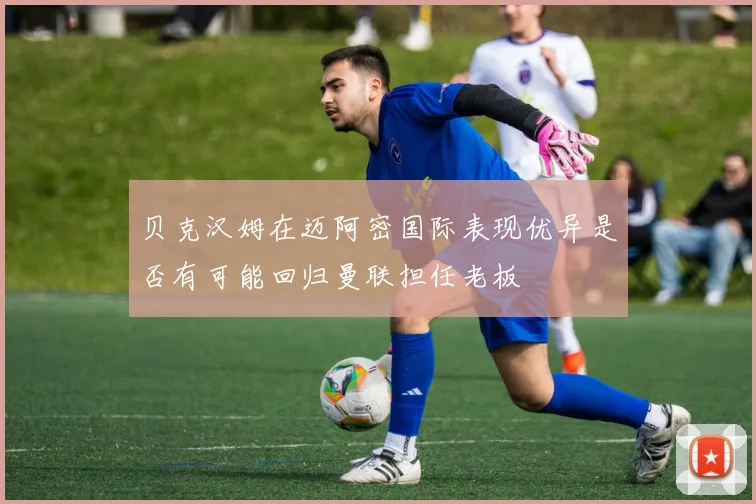 贝克汉姆在迈阿密国际表现优异是否有可能回归曼联担任老板
