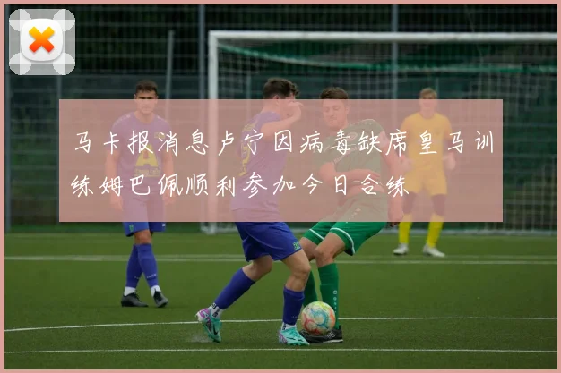 马卡报消息卢宁因病毒缺席皇马训练姆巴佩顺利参加今日合练