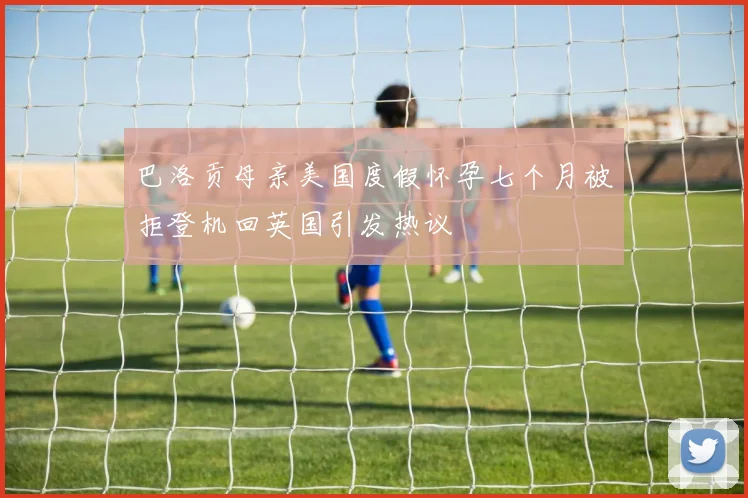 巴洛贡母亲美国度假怀孕七个月被拒登机回英国引发热议