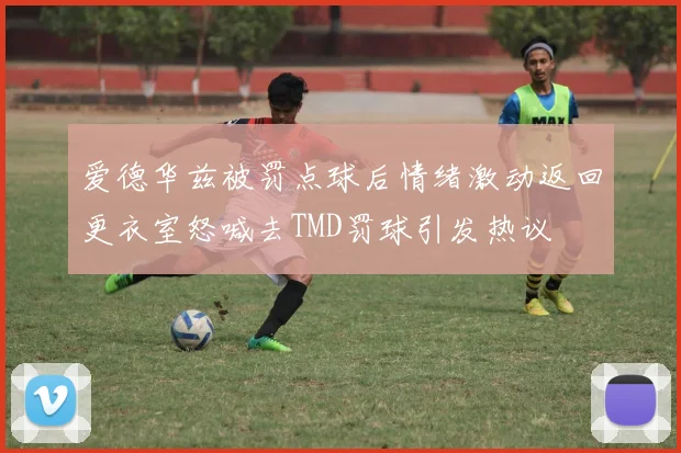 爱德华兹被罚点球后情绪激动返回更衣室怒喊去TMD罚球引发热议