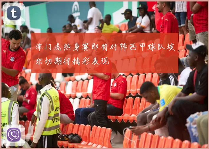 津门虎热身赛即将对阵西甲球队埃尔切期待精彩表现