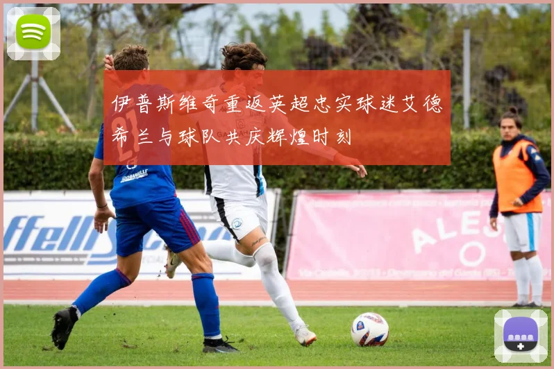 伊普斯维奇重返英超忠实球迷艾德希兰与球队共庆辉煌时刻