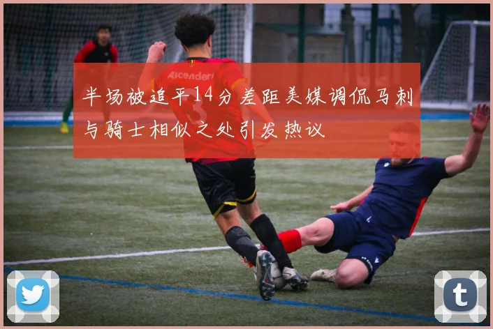 半场被追平14分差距美媒调侃马刺与骑士相似之处引发热议
