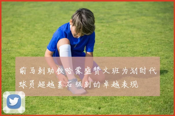 前马刺助教哈蒙盛赞文班为划时代球员超越基石级别的卓越表现