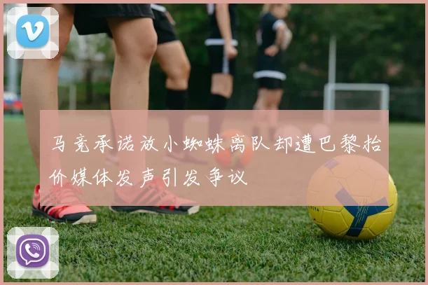 马竞承诺放小蜘蛛离队却遭巴黎抬价媒体发声引发争议