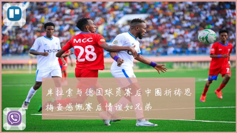库拉索与德国球员赛后中圈祈祷恩梅查感慨赛后情谊如兄弟