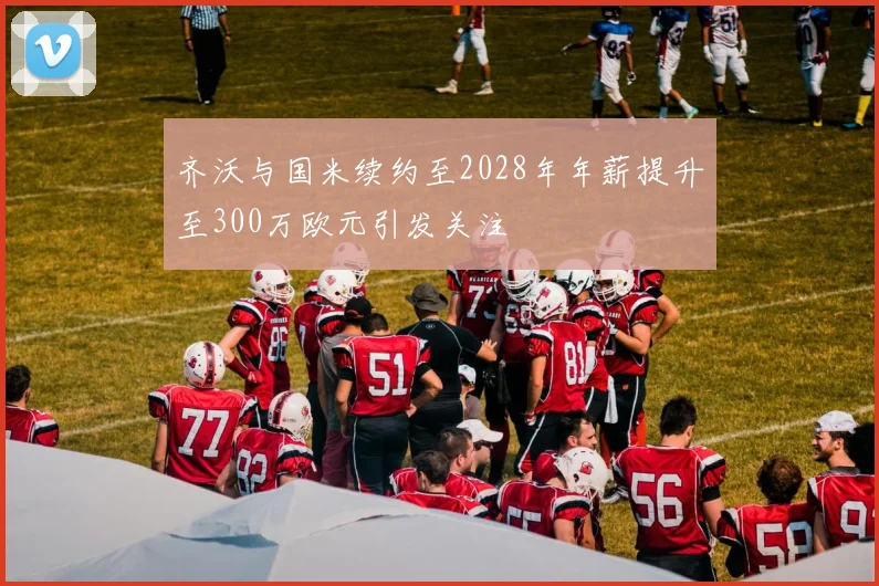 齐沃与国米续约至2028年年薪提升至300万欧元引发关注