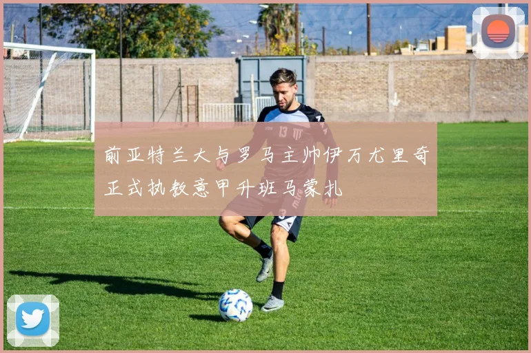 前亚特兰大与罗马主帅伊万尤里奇正式执教意甲升班马蒙扎