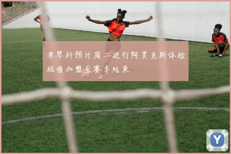 津琴科预计周二进行阿贾克斯体检租借加盟至赛季结束