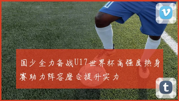国少全力备战U17世界杯高强度热身赛助力阵容磨合提升实力